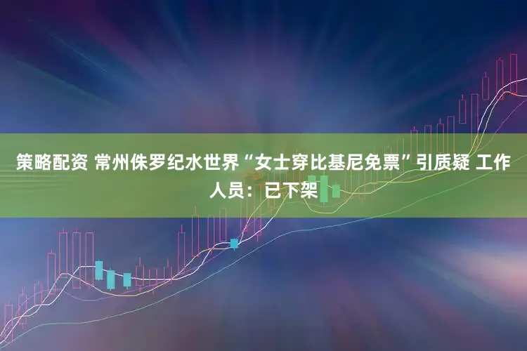 策略配资 常州侏罗纪水世界“女士穿比基尼免票”引质疑 工作人员：已下架