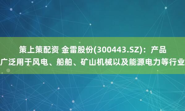 策上策配资 金雷股份(300443.SZ)：产品广泛用于风电、船舶、矿山机械以及能源电力等行业