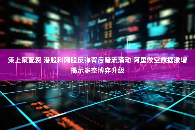 策上策配资 港股科网股反弹背后暗流涌动 阿里做空数据激增揭示多空博弈升级