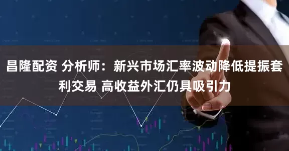 昌隆配资 分析师：新兴市场汇率波动降低提振套利交易 高收益外汇仍具吸引力