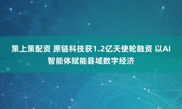 策上策配资 原链科技获1.2亿天使轮融资 以AI智能体赋能县域数字经济