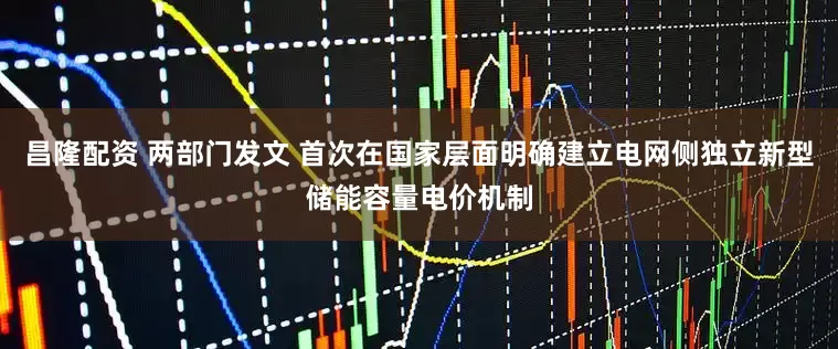 昌隆配资 两部门发文 首次在国家层面明确建立电网侧独立新型储能容量电价机制